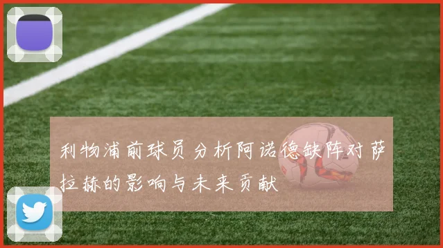 利物浦前球员分析阿诺德缺阵对萨拉赫的影响与未来贡献