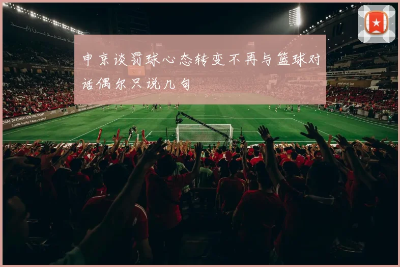 申京谈罚球心态转变不再与篮球对话偶尔只说几句