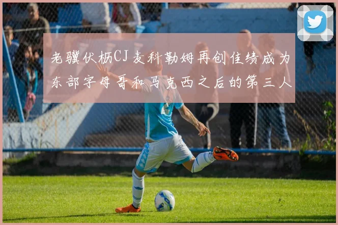 老骥伏枥CJ麦科勒姆再创佳绩成为东部字母哥和马克西之后的第三人