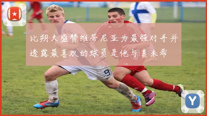 比朔夫盛赞维蒂尼亚为最强对手并透露最喜欢的球员是他与基米希