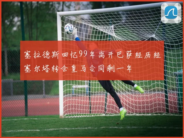 塞拉德斯回忆99年离开巴萨经历经塞尔塔转会皇马合同剩一年