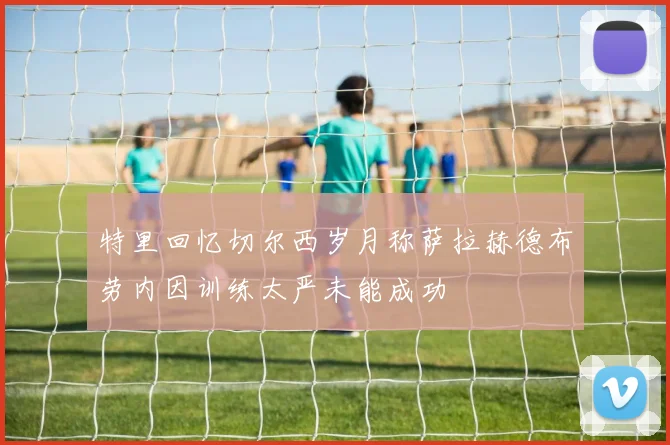 特里回忆切尔西岁月称萨拉赫德布劳内因训练太严未能成功