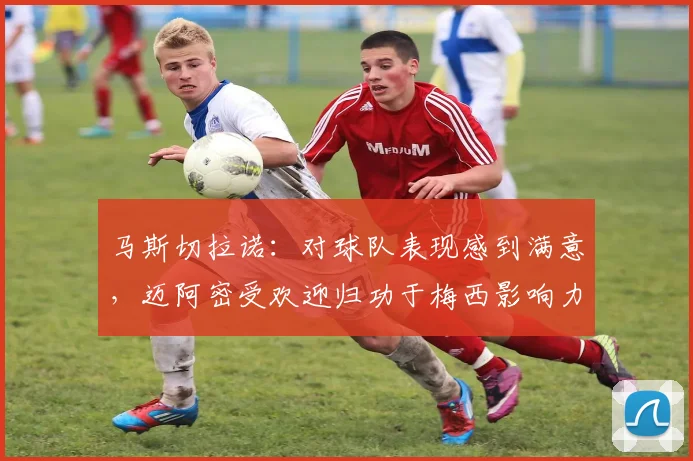 马斯切拉诺：对球队表现感到满意，迈阿密受欢迎归功于梅西影响力