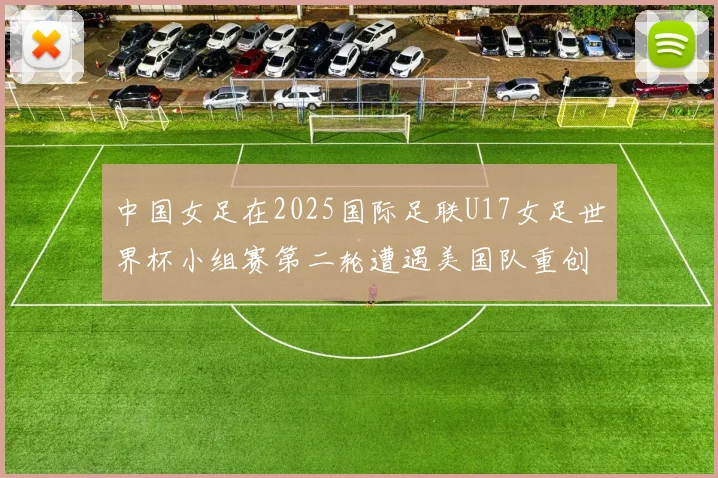 中国女足在2025国际足联U17女足世界杯小组赛第二轮遭遇美国队重创以2比5落败