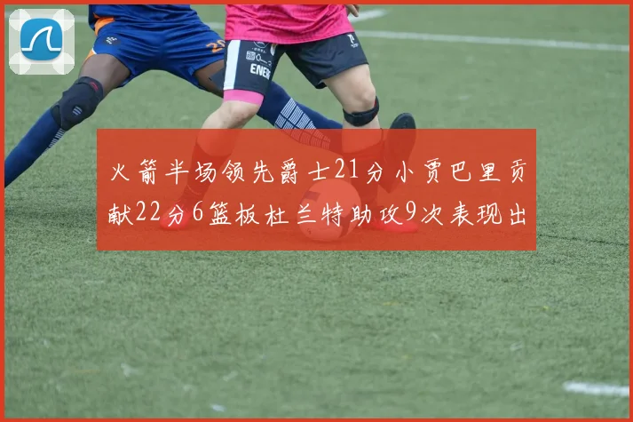 火箭半场领先爵士21分小贾巴里贡献22分6篮板杜兰特助攻9次表现出色