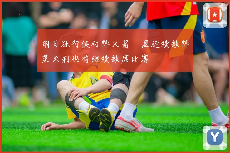明日独行侠对阵火箭濃眉连续缺阵莱夫利也将继续缺席比赛