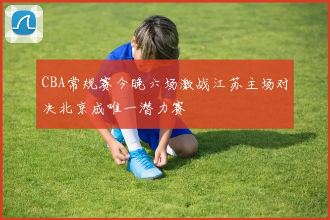 CBA常规赛今晚六场激战江苏主场对决北京成唯一潜力赛