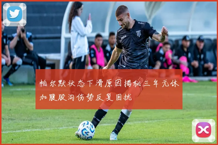 帕尔默状态下滑原因揭秘三年无休加腹股沟伤势反复困扰