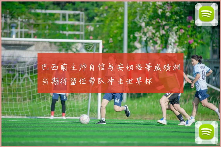 巴西前主帅自信与安切洛蒂成绩相当期待留任带队冲击世界杯