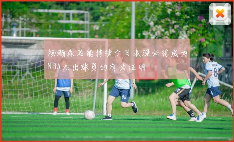 杨瀚森若能持续今日表现必将成为NBA杰出球员的有力证明