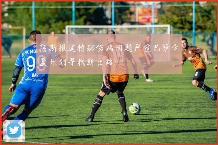阿斯报道特狮伤病问题严重巴萨今夏计划寻找新出路