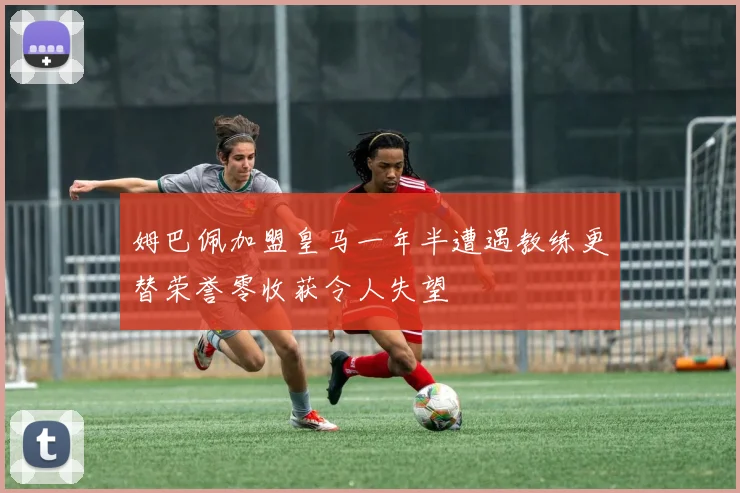 姆巴佩加盟皇马一年半遭遇教练更替荣誉零收获令人失望