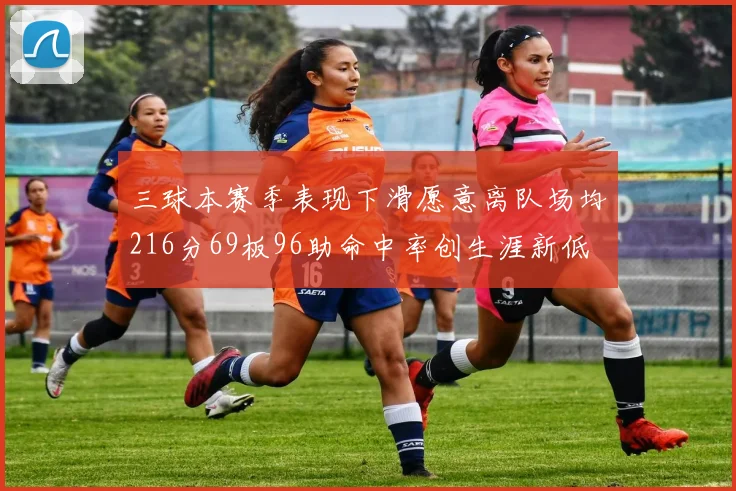 三球本赛季表现下滑愿意离队场均216分69板96助命中率创生涯新低