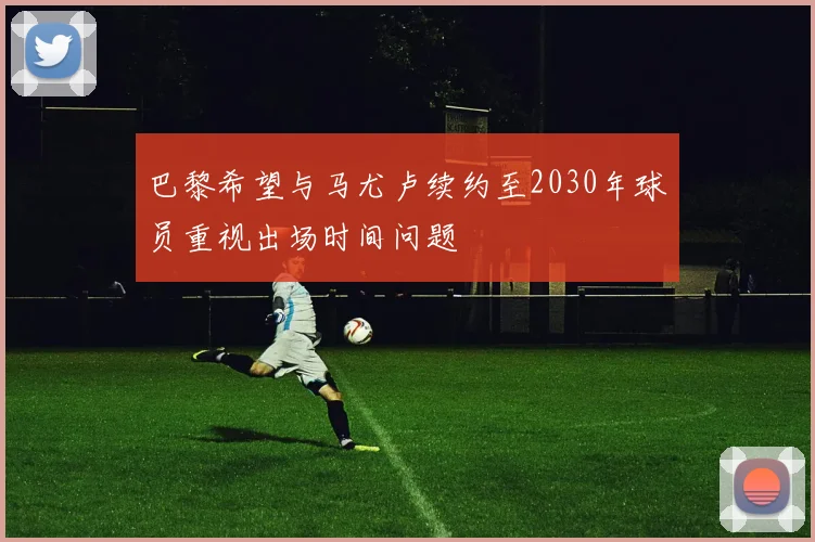 巴黎希望与马尤卢续约至2030年球员重视出场时间问题