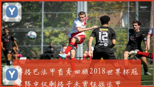博格巴法甲首秀回顾2018世界杯冠军阵中仅剩格子未曾征战法甲
