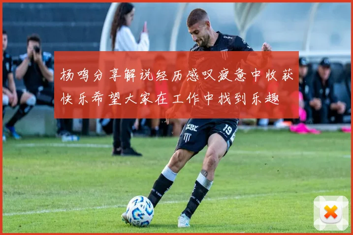 杨鸣分享解说经历感叹疲惫中收获快乐希望大家在工作中找到乐趣