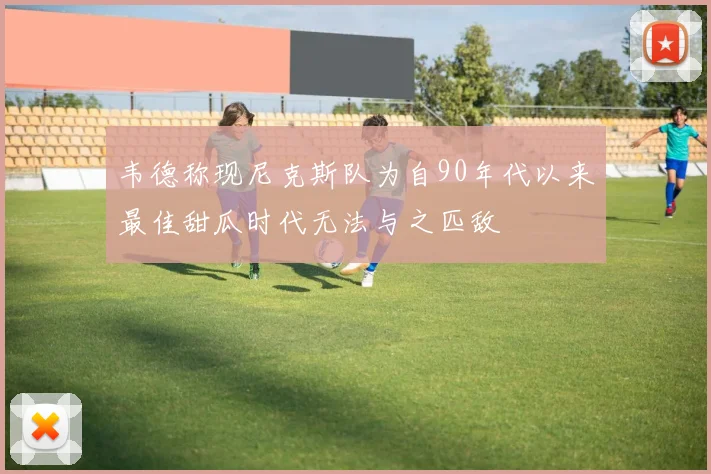 韦德称现尼克斯队为自90年代以来最佳甜瓜时代无法与之匹敌