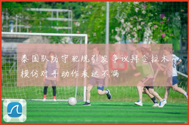 泰国队防守犯规引发争议拜合拉木模仿对手动作表达不满