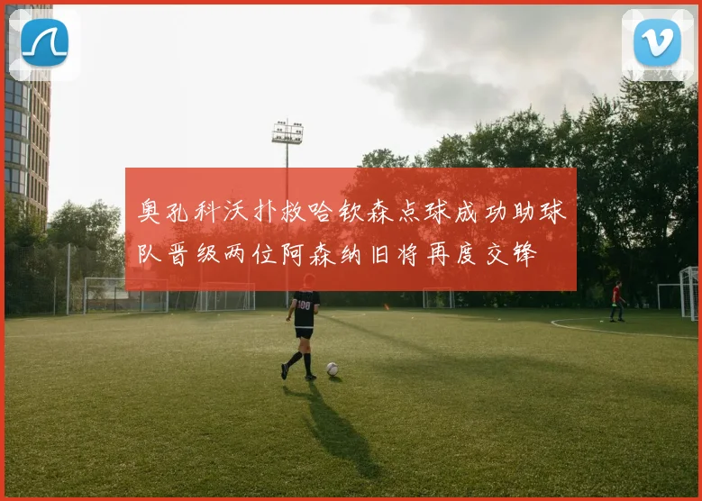 奥孔科沃扑救哈钦森点球成功助球队晋级两位阿森纳旧将再度交锋