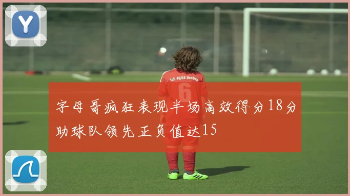 字母哥疯狂表现半场高效得分18分助球队领先正负值达15