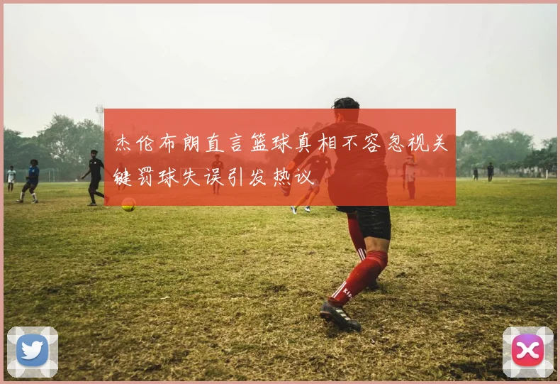 杰伦布朗直言篮球真相不容忽视关键罚球失误引发热议