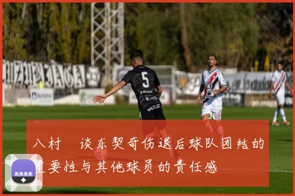 八村塁谈东契奇伤退后球队团结的重要性与其他球员的责任感