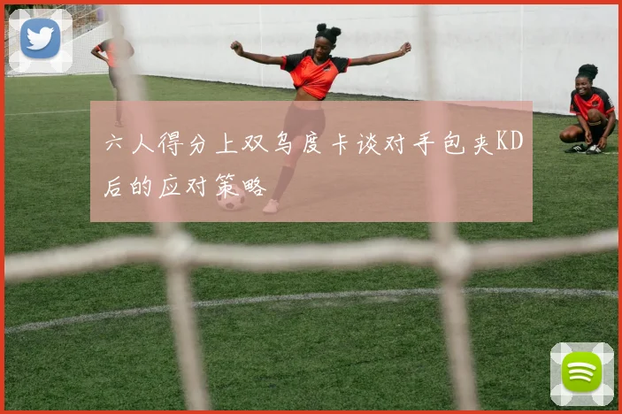 六人得分上双乌度卡谈对手包夹KD后的应对策略