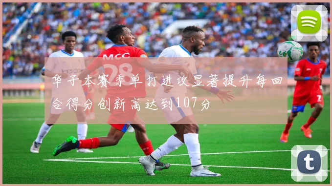 华子本赛季单打进攻显著提升每回合得分创新高达到107分